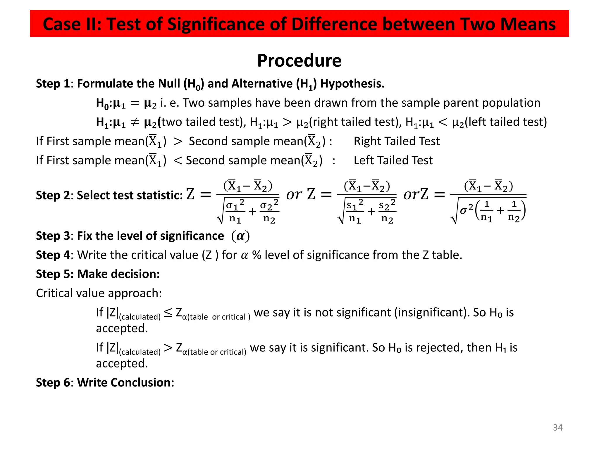 Case II: Test of Significance of Difference between Two Means
34
Procedure
Step 1: Formulate the Null (H0) and Alternative (H1) Hypothesis.
H0:𝛍₁ = 𝛍₂ i. e. Two samples have been drawn from the sample parent population
H1:𝛍₁ ≠ 𝛍₂(two tailed test), H1:μ₁ > μ₂(right tailed test), H1:μ₁ < μ₂(left tailed test)
If First sample mean(ഥ
X1) > Second sample mean(ഥ
X2) : Right Tailed Test
If First sample mean(ഥ
X1) < Second sample mean(ഥ
X2) : Left Tailed Test
Step 2: Select test statistic: Z =
ഥ
X1− ഥ
X2
σ1
2
n1
+
σ2
2
n2
𝑜𝑟 Z =
(ഥ
X1−ഥ
X2)
s1
2
n1
+
s2
2
n2
𝑜𝑟Z =
(ഥ
X1− ഥ
X2)
𝜎2 1
n1
+
1
n2
Step 3: Fix the level of significance (𝜶)
Step 4: Write the critical value (Z ) for 𝛼 % level of significance from the Z table.
Step 5: Make decision:
Critical value approach:
If ǀZǀ(calculated) ≤ Zα(table or critical ) we say it is not significant (insignificant). So H₀ is
accepted.
If ǀZǀ(calculated) > Zα(table or critical) we say it is significant. So H₀ is rejected, then H₁ is
accepted.
Step 6: Write Conclusion:
 