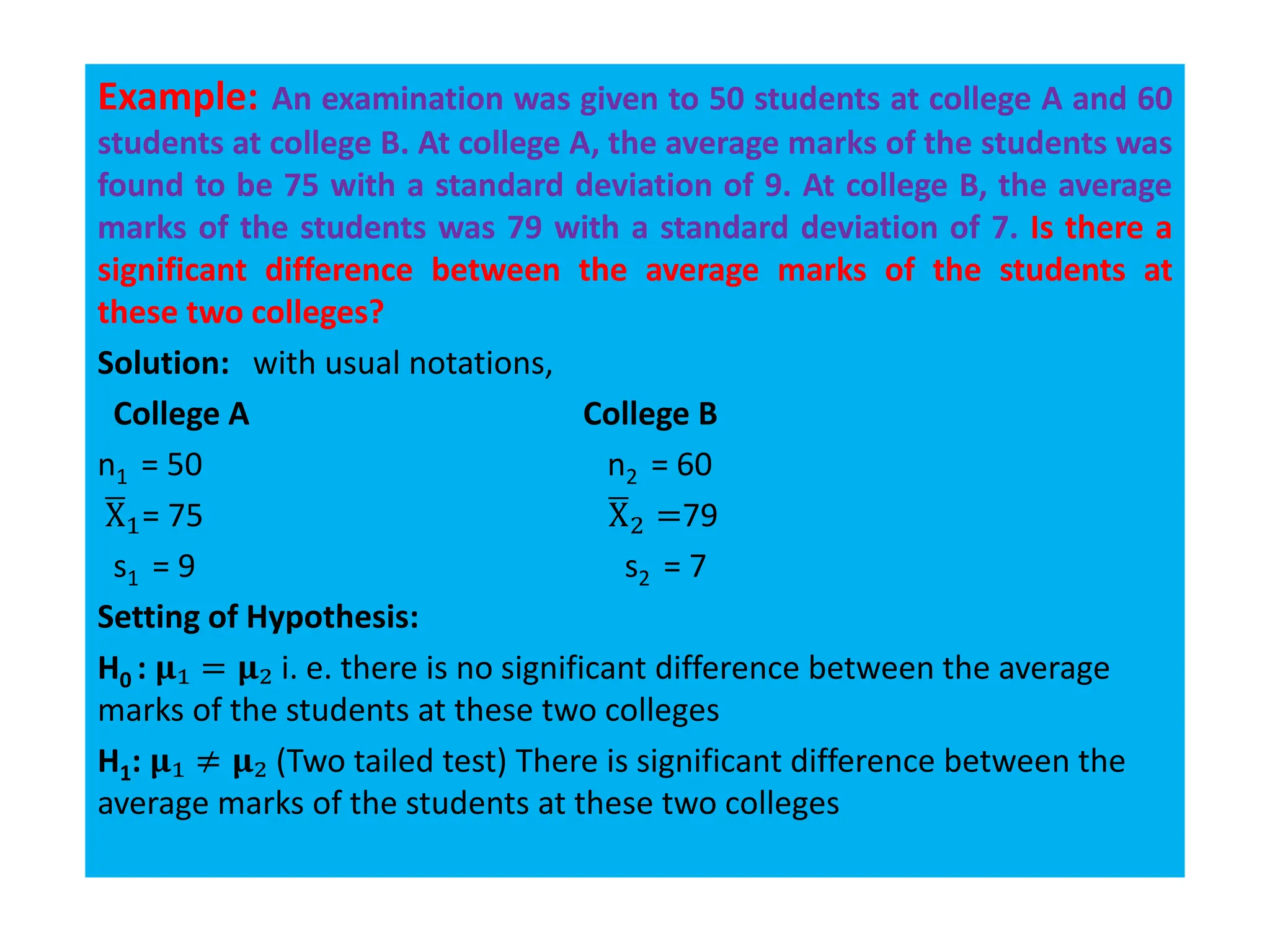 Example: An examination was given to 50 students at college A and 60
students at college B. At college A, the average marks of the students was
found to be 75 with a standard deviation of 9. At college B, the average
marks of the students was 79 with a standard deviation of 7. Is there a
significant difference between the average marks of the students at
these two colleges?
Solution: with usual notations,
College A College B
n1 = 50 n2 = 60
ഥ
X1= 75 ഥ
X2 =79
s1 = 9 s2 = 7
Setting of Hypothesis:
H0 : 𝛍₁ = 𝛍₂ i. e. there is no significant difference between the average
marks of the students at these two colleges
H1: 𝛍₁ ≠ 𝛍₂ (Two tailed test) There is significant difference between the
average marks of the students at these two colleges
 