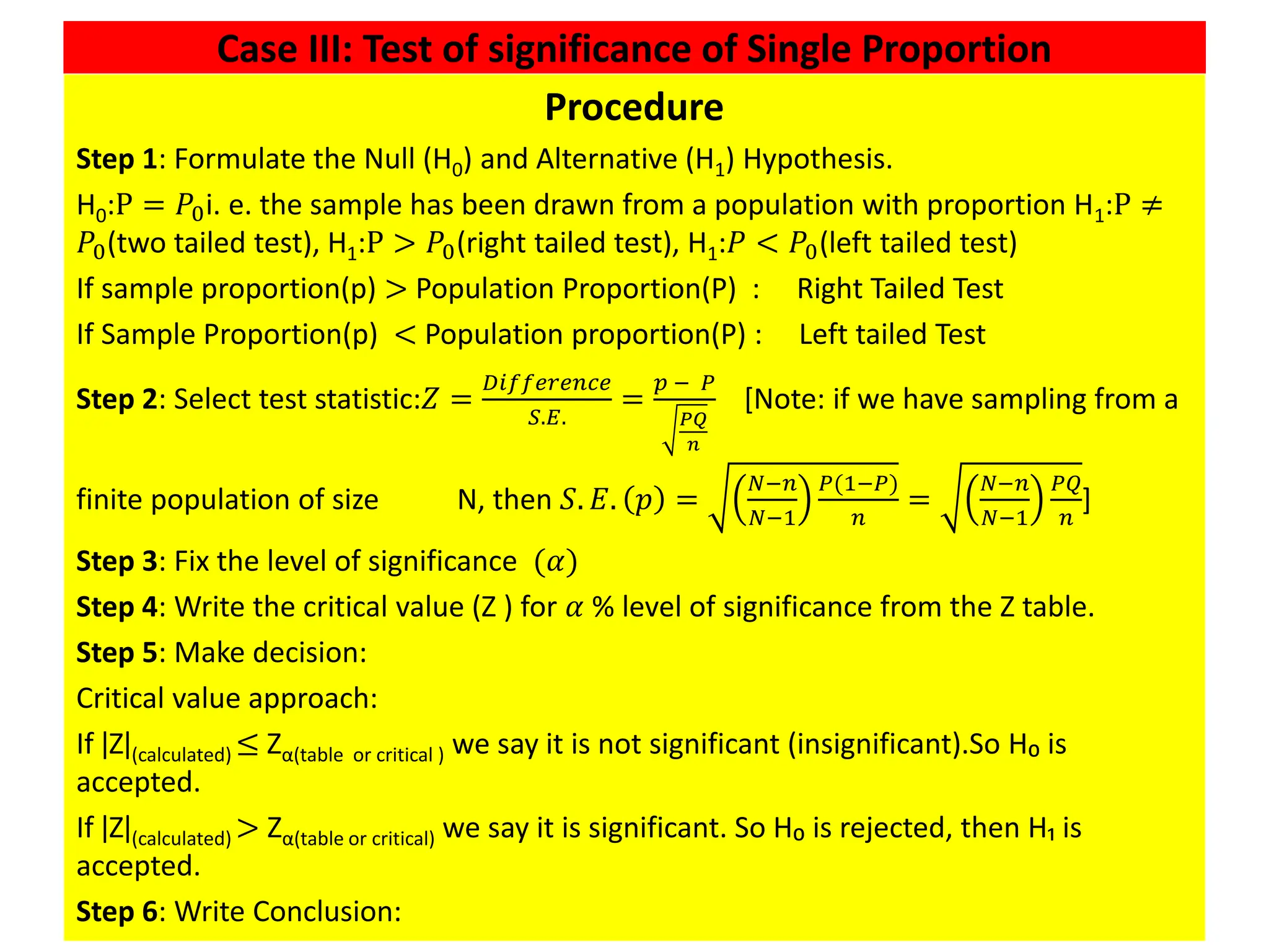 Case III: Test of significance of Single Proportion
39
Procedure
Step 1: Formulate the Null (H0) and Alternative (H1) Hypothesis.
H0:P = 𝑃0i. e. the sample has been drawn from a population with proportion H1:P ≠
𝑃0(two tailed test), H1:P > 𝑃0(right tailed test), H1:𝑃 < 𝑃0(left tailed test)
If sample proportion(p) > Population Proportion(P) : Right Tailed Test
If Sample Proportion(p) < Population proportion(P) : Left tailed Test
Step 2: Select test statistic:𝑍 =
𝐷𝑖𝑓𝑓𝑒𝑟𝑒𝑛𝑐𝑒
𝑆.𝐸.
=
𝑝 − 𝑃
𝑃𝑄
𝑛
[Note: if we have sampling from a
finite population of size N, then 𝑆. 𝐸. 𝑝 =
𝑁−𝑛
𝑁−1
𝑃(1−𝑃)
𝑛
=
𝑁−𝑛
𝑁−1
𝑃𝑄
𝑛
]
Step 3: Fix the level of significance (𝛼)
Step 4: Write the critical value (Z ) for 𝛼 % level of significance from the Z table.
Step 5: Make decision:
Critical value approach:
If ǀZǀ(calculated) ≤ Zα(table or critical ) we say it is not significant (insignificant).So H₀ is
accepted.
If ǀZǀ(calculated) > Zα(table or critical) we say it is significant. So H₀ is rejected, then H₁ is
accepted.
Step 6: Write Conclusion:
 
