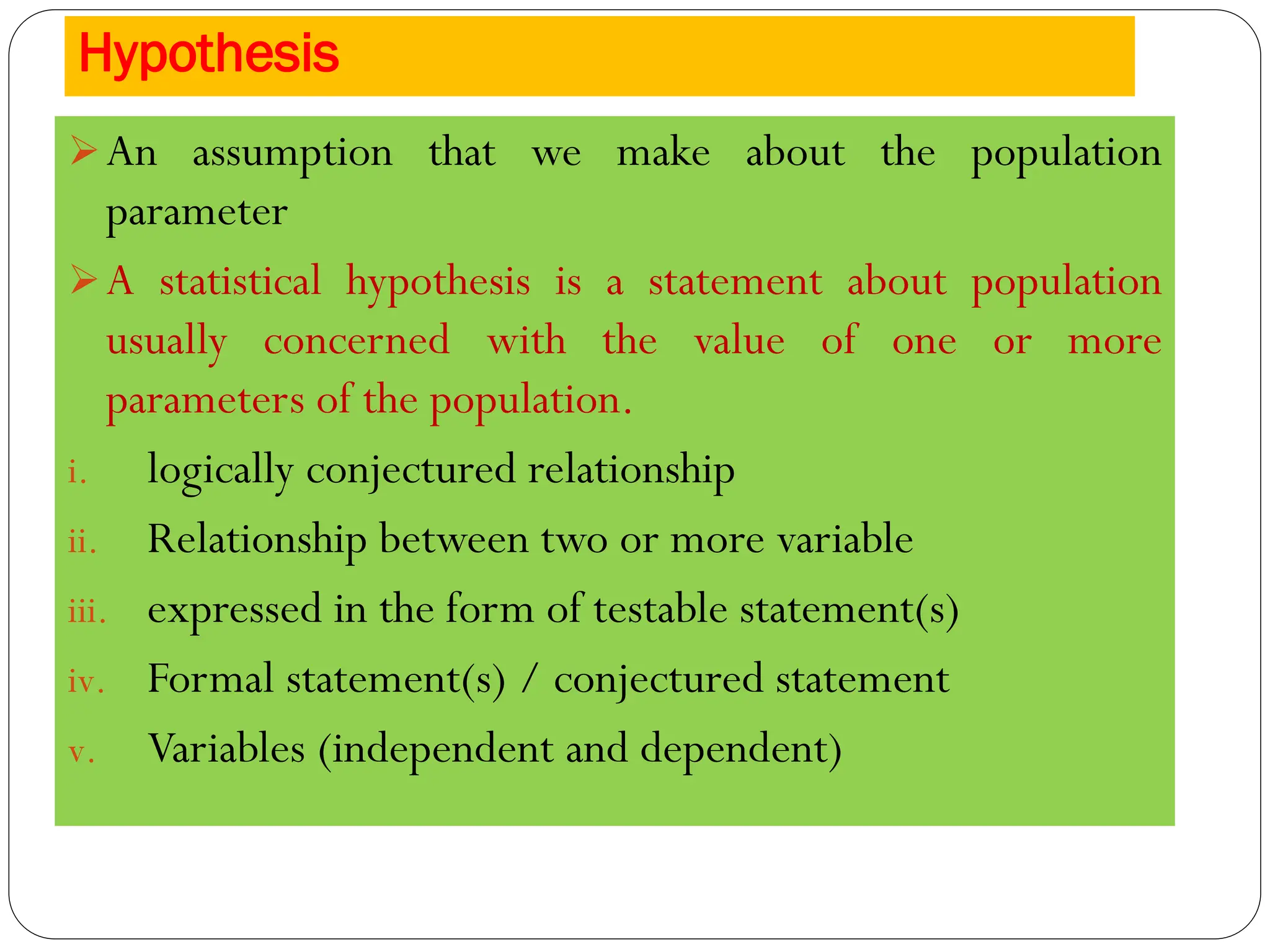Hypothesis
➢An assumption that we make about the population
parameter
➢A statistical hypothesis is a statement about population
usually concerned with the value of one or more
parameters of the population.
i. logically conjectured relationship
ii. Relationship between two or more variable
iii. expressed in the form of testable statement(s)
iv. Formal statement(s) / conjectured statement
v. Variables (independent and dependent)
 