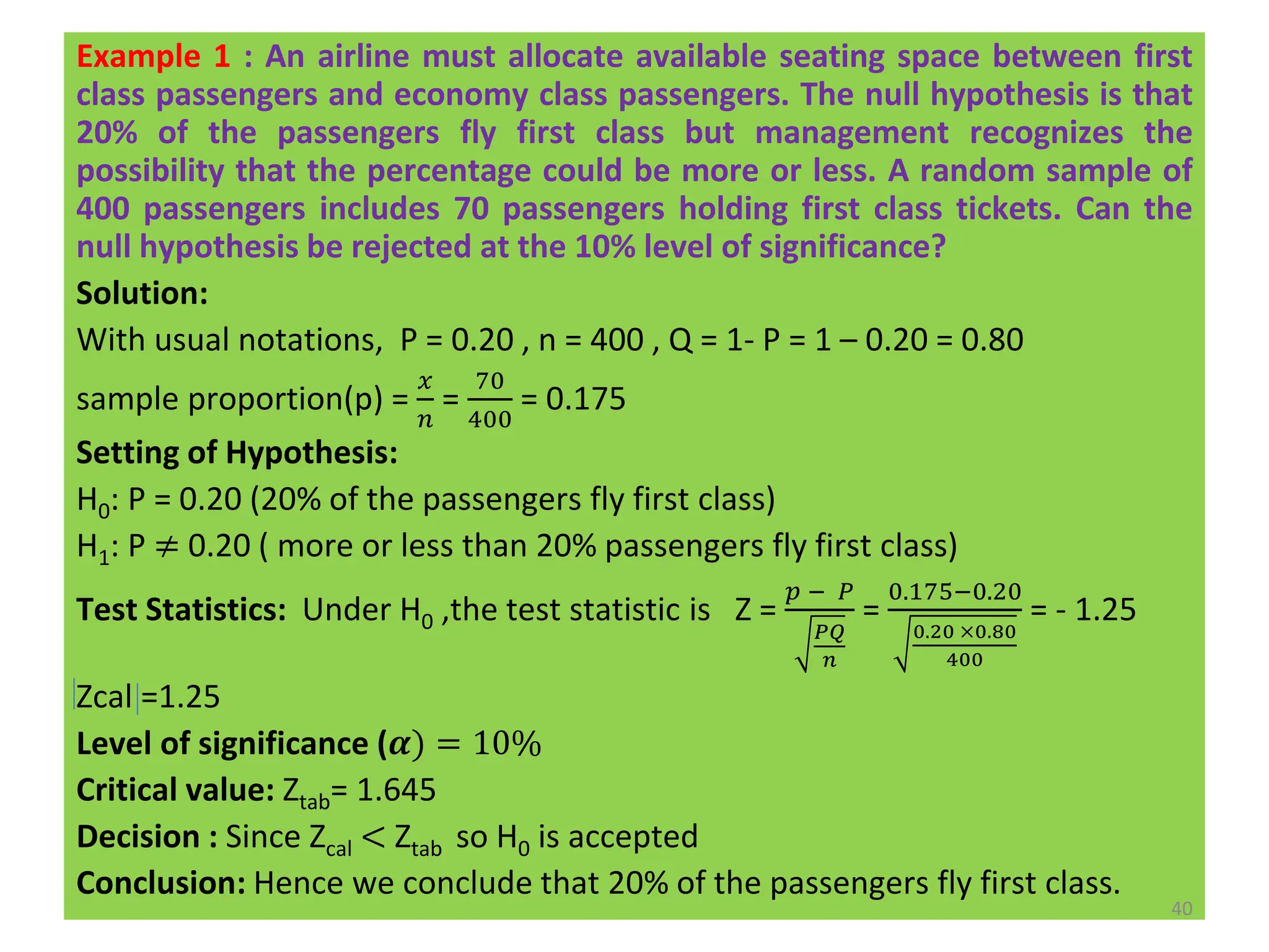Example 1 : An airline must allocate available seating space between first
class passengers and economy class passengers. The null hypothesis is that
20% of the passengers fly first class but management recognizes the
possibility that the percentage could be more or less. A random sample of
400 passengers includes 70 passengers holding first class tickets. Can the
null hypothesis be rejected at the 10% level of significance?
Solution:
With usual notations, P = 0.20 , n = 400 , Q = 1- P = 1 – 0.20 = 0.80
sample proportion(p) =
𝑥
𝑛
=
70
400
= 0.175
Setting of Hypothesis:
H0: P = 0.20 (20% of the passengers fly first class)
H1: P ≠ 0.20 ( more or less than 20% passengers fly first class)
Test Statistics: Under H0 ,the test statistic is Z =
𝑝 − 𝑃
𝑃𝑄
𝑛
=
0.175−0.20
0.20 ×0.80
400
= - 1.25
Zcal =1.25
Level of significance (𝜶) = 10%
Critical value: Ztab= 1.645
Decision : Since Zcal < Ztab so H0 is accepted
Conclusion: Hence we conclude that 20% of the passengers fly first class.
40
 