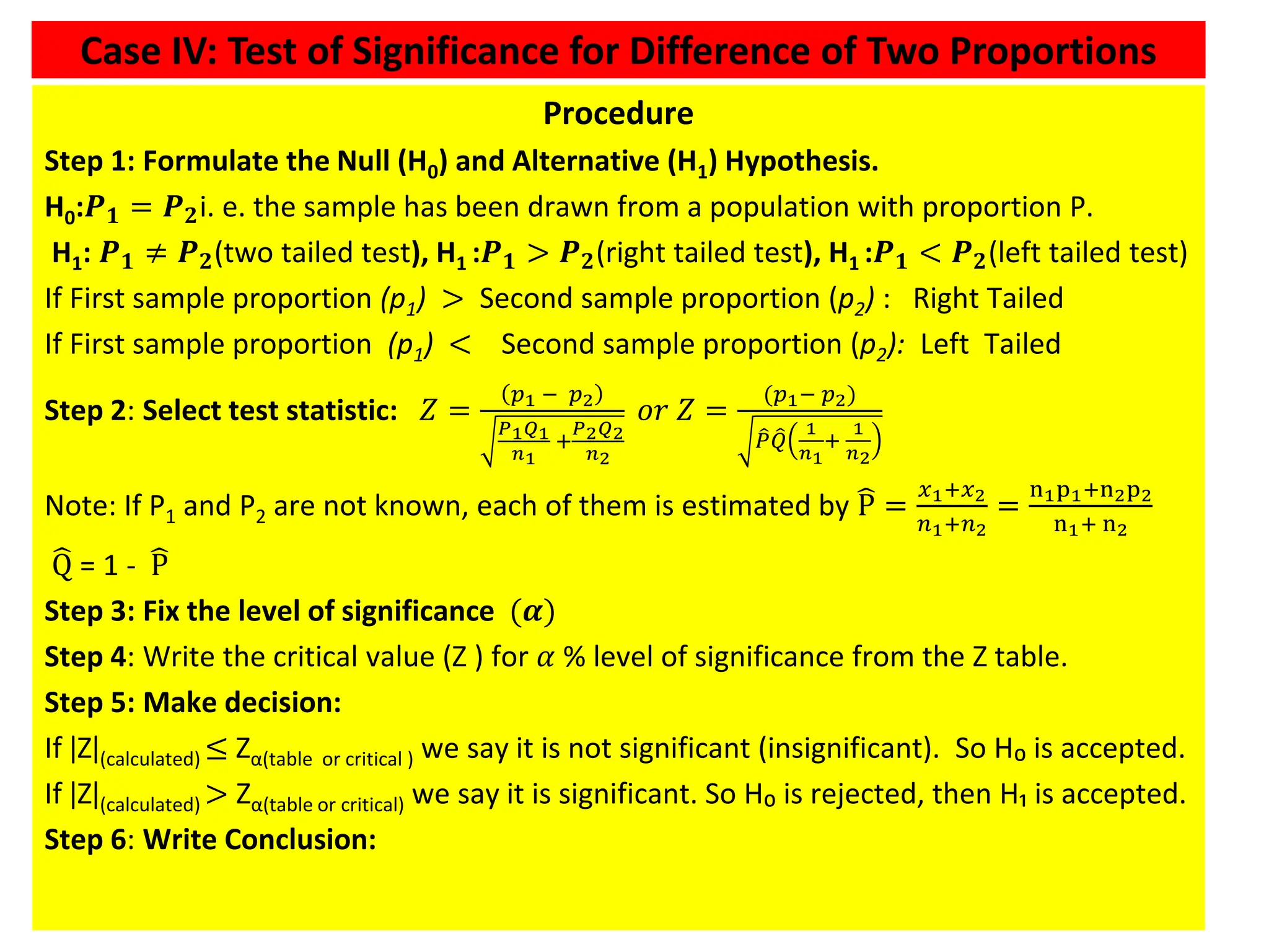 43
Procedure
Step 1: Formulate the Null (H0) and Alternative (H1) Hypothesis.
H0:𝑷𝟏 = 𝑷𝟐i. e. the sample has been drawn from a population with proportion P.
H1: 𝑷𝟏 ≠ 𝑷𝟐(two tailed test), H1 :𝑷𝟏 > 𝑷𝟐(right tailed test), H1 :𝑷𝟏 < 𝑷𝟐(left tailed test)
If First sample proportion (p1) > Second sample proportion (p2) : Right Tailed
If First sample proportion (p1) < Second sample proportion (p2): Left Tailed
Step 2: Select test statistic: 𝑍 =
𝑝1 − 𝑝2
𝑃1𝑄1
𝑛1
+
𝑃2𝑄2
𝑛2
𝑜𝑟 𝑍 =
(𝑝1− 𝑝2)
෠
𝑃 ෠
𝑄
1
𝑛1
+
1
𝑛2
Note: If P1 and P2 are not known, each of them is estimated by ෡
P =
𝑥1+𝑥2
𝑛1+𝑛2
=
n1p1+n2p2
n1+ n2
෡
Q = 1 - ෡
P
Step 3: Fix the level of significance (𝜶)
Step 4: Write the critical value (Z ) for 𝛼 % level of significance from the Z table.
Step 5: Make decision:
If ǀZǀ(calculated) ≤ Zα(table or critical ) we say it is not significant (insignificant). So H₀ is accepted.
If ǀZǀ(calculated) > Zα(table or critical) we say it is significant. So H₀ is rejected, then H₁ is accepted.
Step 6: Write Conclusion:
Case IV: Test of Significance for Difference of Two Proportions
 