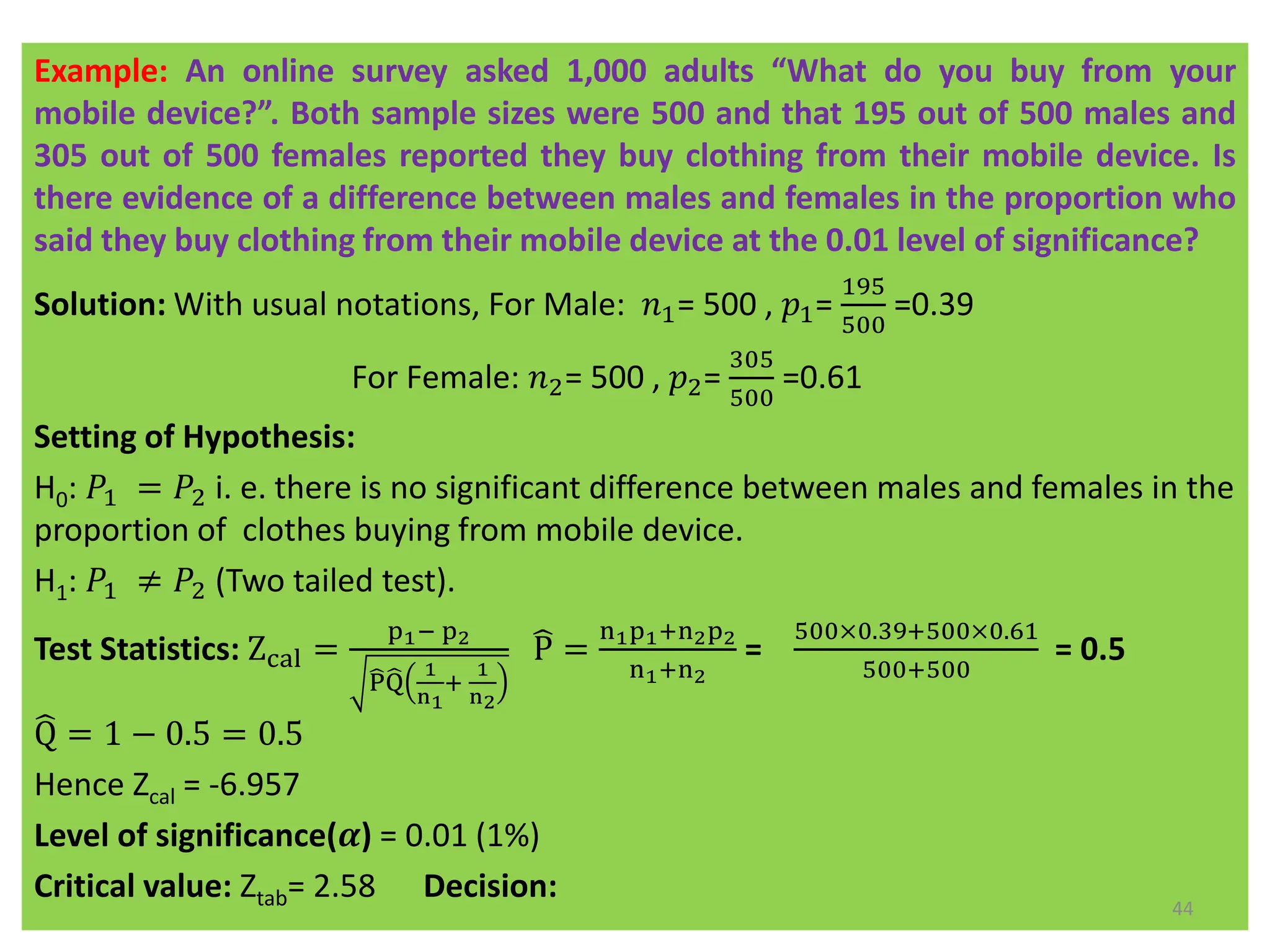 Example: An online survey asked 1,000 adults “What do you buy from your
mobile device?”. Both sample sizes were 500 and that 195 out of 500 males and
305 out of 500 females reported they buy clothing from their mobile device. Is
there evidence of a difference between males and females in the proportion who
said they buy clothing from their mobile device at the 0.01 level of significance?
Solution: With usual notations, For Male: 𝑛1= 500 , 𝑝1=
195
500
=0.39
For Female: 𝑛2= 500 , 𝑝2=
305
500
=0.61
Setting of Hypothesis:
H0: 𝑃1 = 𝑃2 i. e. there is no significant difference between males and females in the
proportion of clothes buying from mobile device.
H1: 𝑃1 ≠ 𝑃2 (Two tailed test).
Test Statistics: Zcal =
p1− p2
෡
P෡
Q
1
n1
+
1
n2
෡
P =
n1p1+n2p2
n1+n2
=
500×0.39+500×0.61
500+500
= 0.5
෡
Q = 1 − 0.5 = 0.5
Hence Zcal = -6.957
Level of significance(𝜶) = 0.01 (1%)
Critical value: Ztab= 2.58 Decision:
44
 