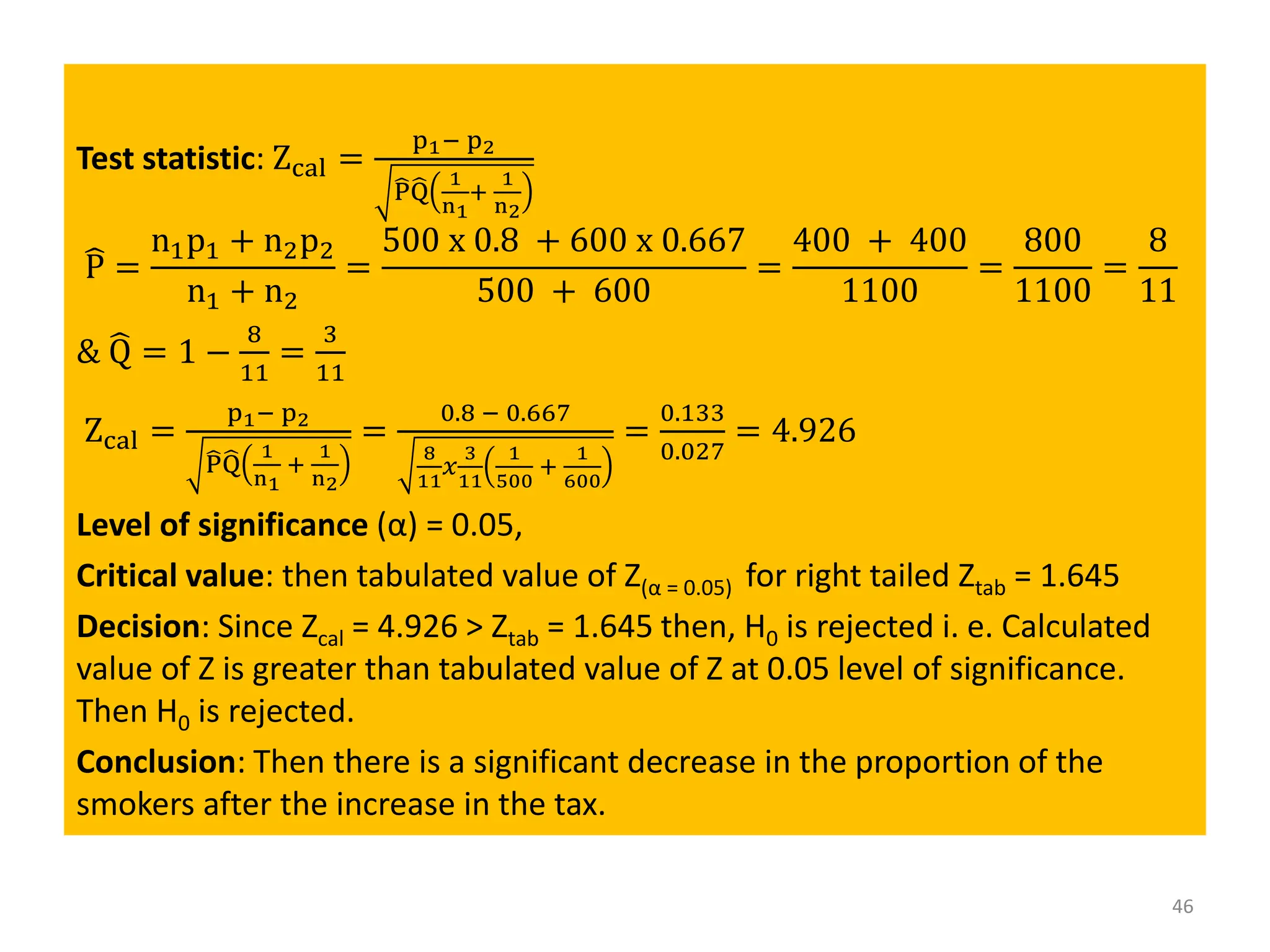 Test statistic: Zcal =
p1− p2
෡
P෡
Q
1
n1
+
1
n2
෡
P =
n1p1 + n2p2
n1 + n2
=
500 x 0.8 + 600 x 0.667
500 + 600
=
400 + 400
1100
=
800
1100
=
8
11
& ෡
Q = 1 −
8
11
=
3
11
Zcal =
p1− p2
෡
P෡
Q
1
n1
+
1
n2
=
0.8 − 0.667
8
11
𝑥
3
11
1
500
+
1
600
=
0.133
0.027
= 4.926
Level of significance (α) = 0.05,
Critical value: then tabulated value of Z(α = 0.05) for right tailed Ztab = 1.645
Decision: Since Zcal = 4.926 > Ztab = 1.645 then, H0 is rejected i. e. Calculated
value of Z is greater than tabulated value of Z at 0.05 level of significance.
Then H0 is rejected.
Conclusion: Then there is a significant decrease in the proportion of the
smokers after the increase in the tax.
46
 