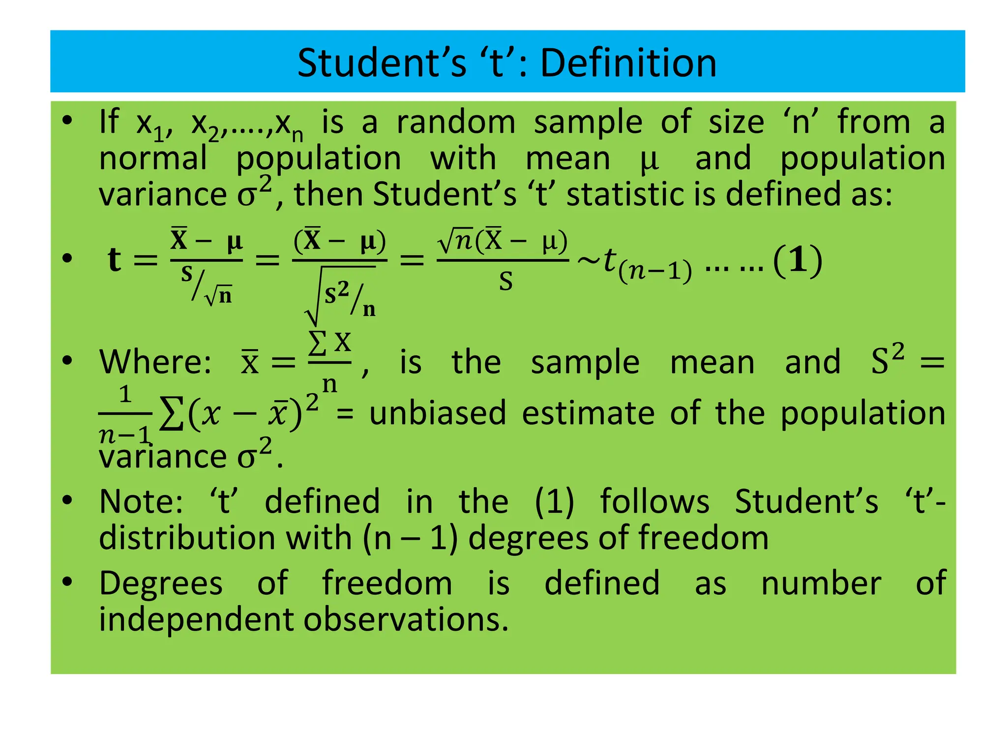 Student’s ‘t’: Definition
• If x1, x2,….,xn is a random sample of size ‘n’ from a
normal population with mean μ and population
variance σ2, then Student’s ‘t’ statistic is defined as:
• 𝐭 =
ഥ
𝐗 − 𝛍
ൗ
𝐒
𝐧
=
(ഥ
𝐗 − 𝛍)
ൗ
𝐒𝟐
𝐧
=
𝑛(ഥ
X − μ)
S
~𝑡(𝑛−1) … … (𝟏)
• Where: ത
x =
σ X
n
, is the sample mean and S2 =
1
𝑛−1
σ(𝑥 − 𝑥)2 = unbiased estimate of the population
variance σ2
.
• Note: ‘t’ defined in the (1) follows Student’s ‘t’-
distribution with (n – 1) degrees of freedom
• Degrees of freedom is defined as number of
independent observations.
 