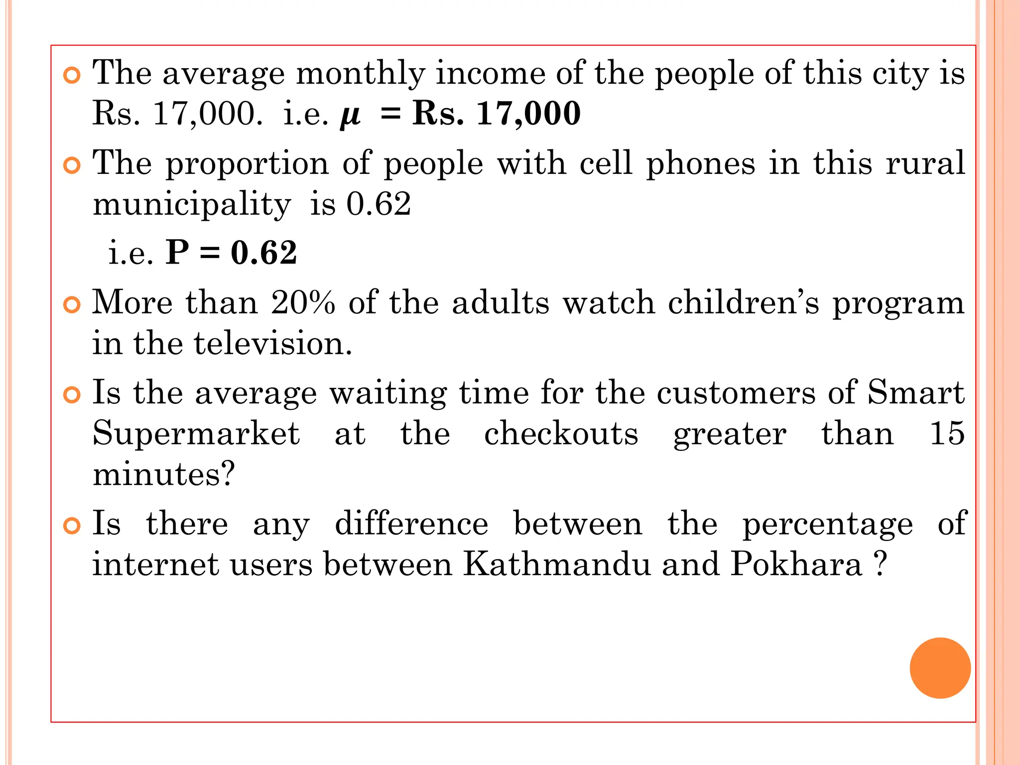  The average monthly income of the people of this city is
Rs. 17,000. i.e. 𝝁 = Rs. 17,000
 The proportion of people with cell phones in this rural
municipality is 0.62
i.e. P = 0.62
 More than 20% of the adults watch children’s program
in the television.
 Is the average waiting time for the customers of Smart
Supermarket at the checkouts greater than 15
minutes?
 Is there any difference between the percentage of
internet users between Kathmandu and Pokhara ?
 