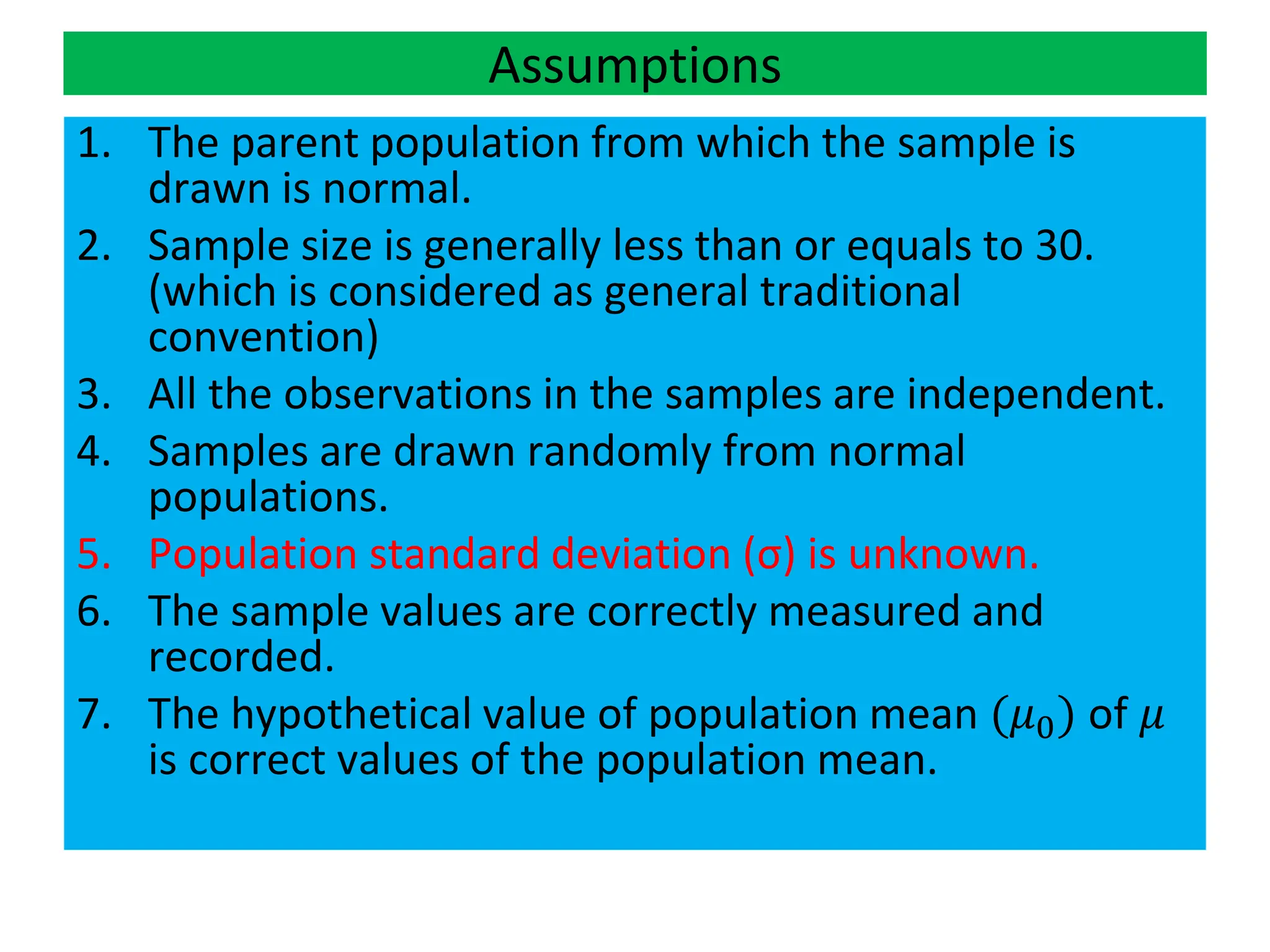 Assumptions
1. The parent population from which the sample is
drawn is normal.
2. Sample size is generally less than or equals to 30.
(which is considered as general traditional
convention)
3. All the observations in the samples are independent.
4. Samples are drawn randomly from normal
populations.
5. Population standard deviation (σ) is unknown.
6. The sample values are correctly measured and
recorded.
7. The hypothetical value of population mean (𝜇0) of 𝜇
is correct values of the population mean.
 