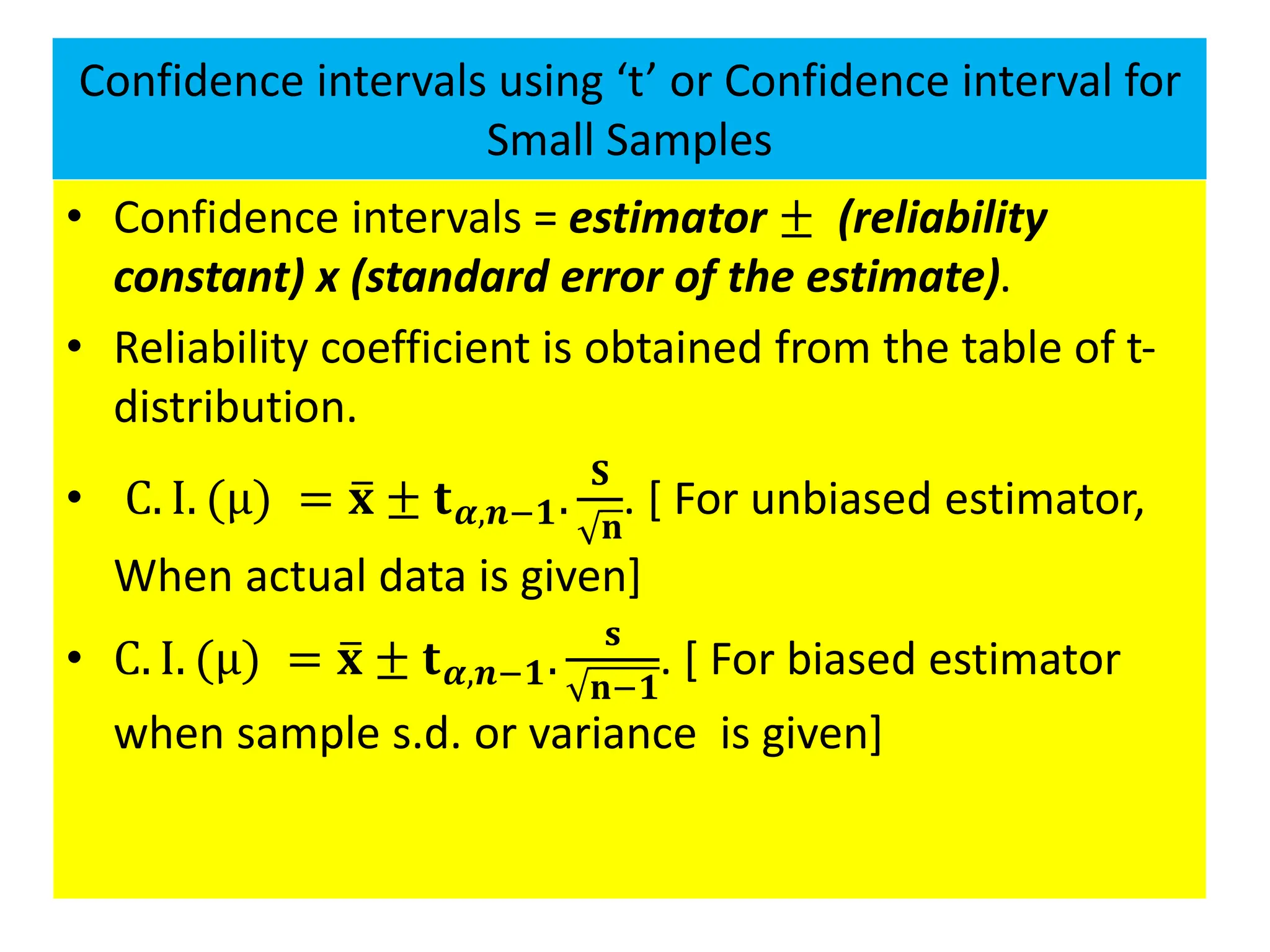Confidence intervals using ‘t’ or Confidence interval for
Small Samples
• Confidence intervals = estimator ± (reliability
constant) x (standard error of the estimate).
• Reliability coefficient is obtained from the table of t-
distribution.
• C. I. (μ) = ത
𝐱 ± 𝐭𝜶,𝒏−𝟏.
𝐒
𝐧
. [ For unbiased estimator,
When actual data is given]
• C. I. (μ) = ത
𝐱 ± 𝐭𝜶,𝒏−𝟏.
𝐬
𝐧−𝟏
. [ For biased estimator
when sample s.d. or variance is given]
 