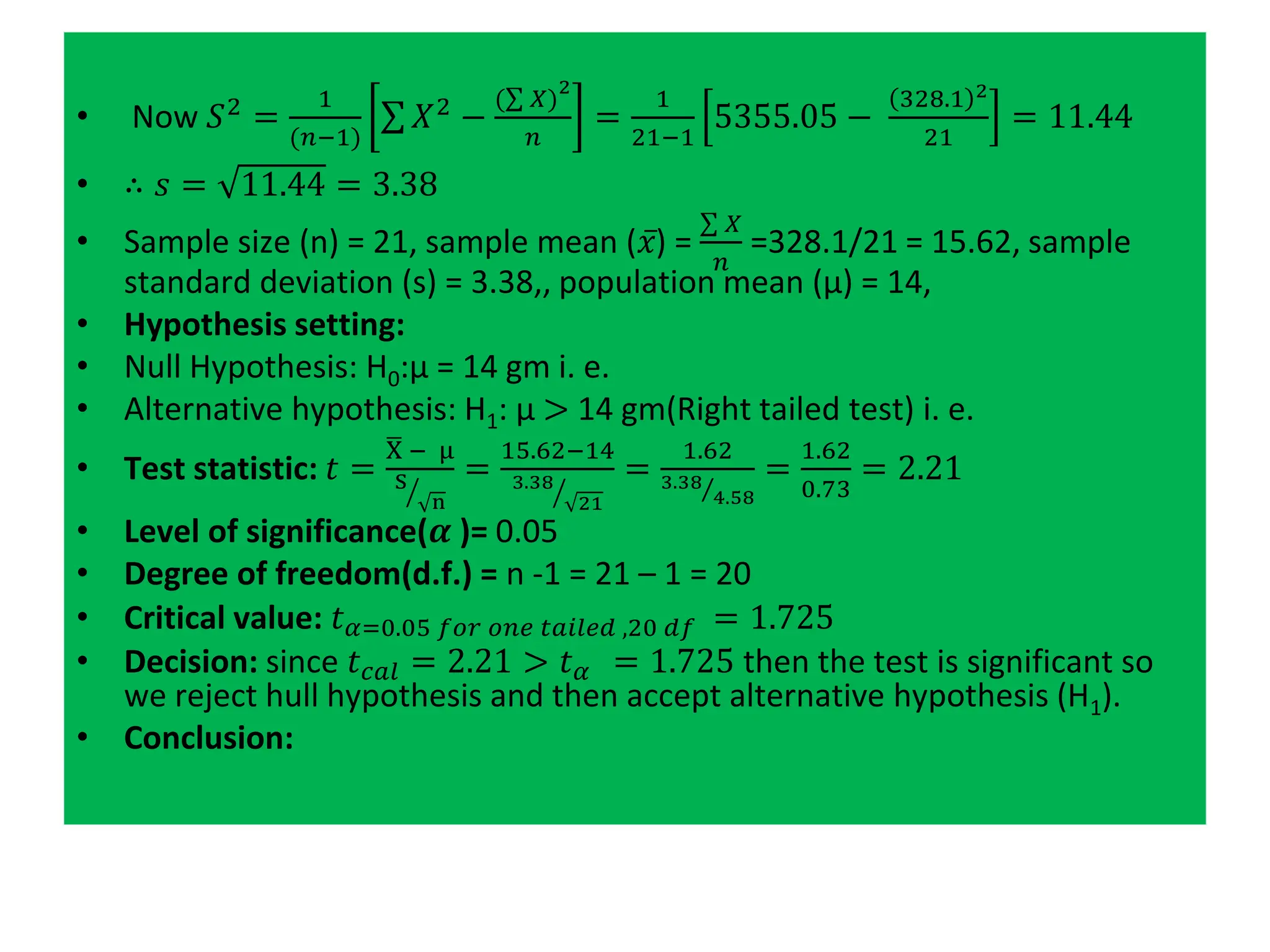 • Now 𝑆2 =
1
(𝑛−1)
σ 𝑋2 −
(σ 𝑋)
2
𝑛
=
1
21−1
5355.05 −
328.1 2
21
= 11.44
• ∴ 𝑠 = 11.44 = 3.38
• Sample size (n) = 21, sample mean (𝑥) =
σ 𝑋
𝑛
=328.1/21 = 15.62, sample
standard deviation (s) = 3.38,, population mean (μ) = 14,
• Hypothesis setting:
• Null Hypothesis: H0:μ = 14 gm i. e.
• Alternative hypothesis: H1: μ > 14 gm(Right tailed test) i. e.
• Test statistic: 𝑡 =
ഥ
X − μ
ൗ
S
n
=
15.62−14
ൗ
3.38
21
=
1.62
Τ
3.38
4.58
=
1.62
0.73
= 2.21
• Level of significance(𝜶 )= 0.05
• Degree of freedom(d.f.) = n -1 = 21 – 1 = 20
• Critical value: 𝑡𝛼=0.05 𝑓𝑜𝑟 𝑜𝑛𝑒 𝑡𝑎𝑖𝑙𝑒𝑑 ,20 𝑑𝑓 = 1.725
• Decision: since 𝑡𝑐𝑎𝑙 = 2.21 > 𝑡𝛼 = 1.725 then the test is significant so
we reject hull hypothesis and then accept alternative hypothesis (H1).
• Conclusion:
 
