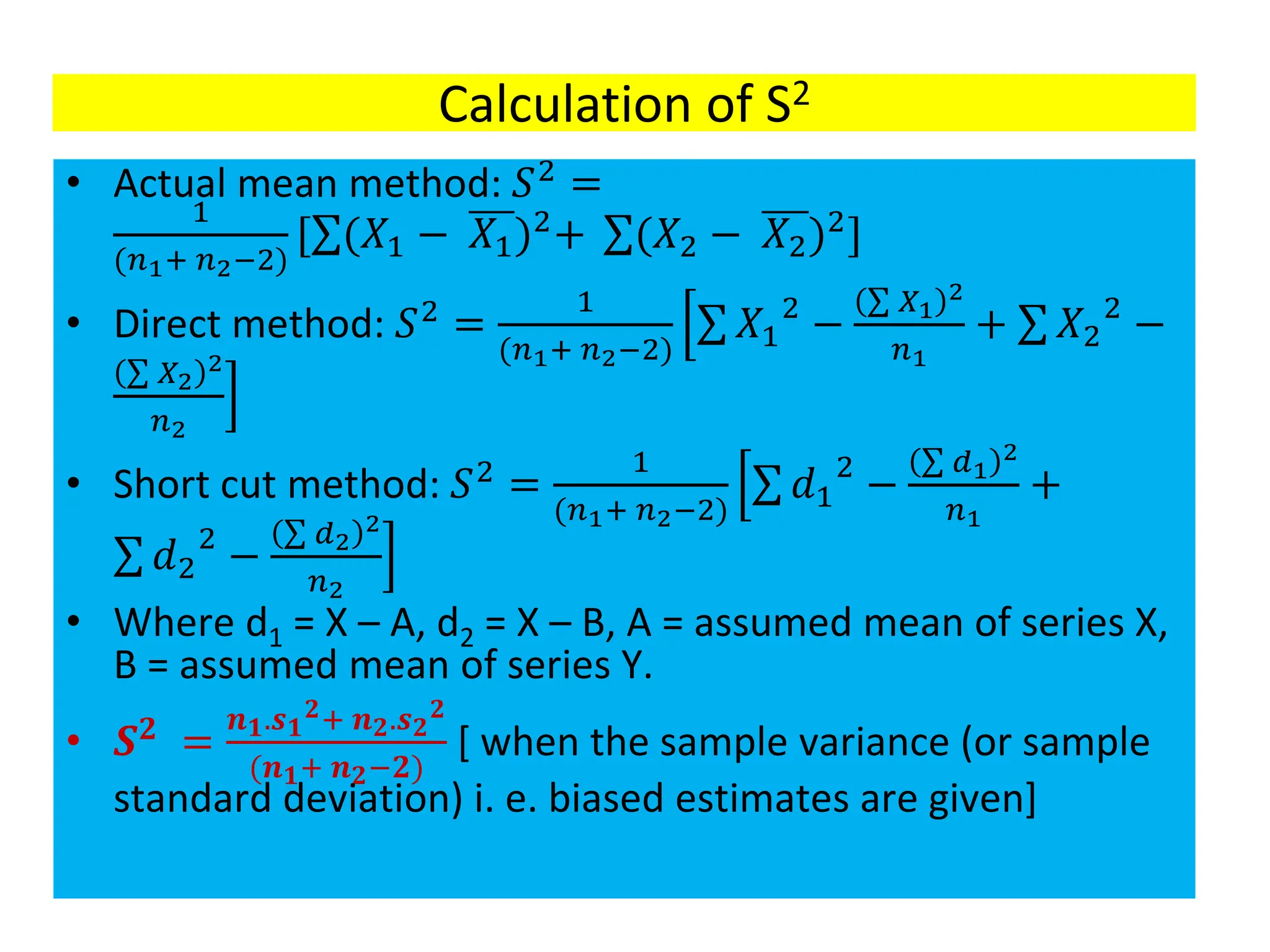 Calculation of S2
• Actual mean method: 𝑆2
=
1
(𝑛1+ 𝑛2−2)
[σ(𝑋1 − 𝑋1)2
+ σ(𝑋2 − 𝑋2)2
]
• Direct method: 𝑆2 =
1
(𝑛1+ 𝑛2−2)
ቂ
ቃ
σ 𝑋1
2
−
σ 𝑋1
2
𝑛1
+ σ 𝑋2
2
−
σ 𝑋2
2
𝑛2
• Short cut method: 𝑆2
=
1
(𝑛1+ 𝑛2−2)
ቂ
ቃ
σ 𝑑1
2
−
σ 𝑑1
2
𝑛1
+
σ 𝑑2
2
−
σ 𝑑2
2
𝑛2
• Where d1 = X – A, d2 = X – B, A = assumed mean of series X,
B = assumed mean of series Y.
• 𝑺𝟐
=
𝒏𝟏.𝒔𝟏
𝟐+ 𝒏𝟐.𝒔𝟐
𝟐
(𝒏𝟏+ 𝒏𝟐−𝟐)
[ when the sample variance (or sample
standard deviation) i. e. biased estimates are given]
 