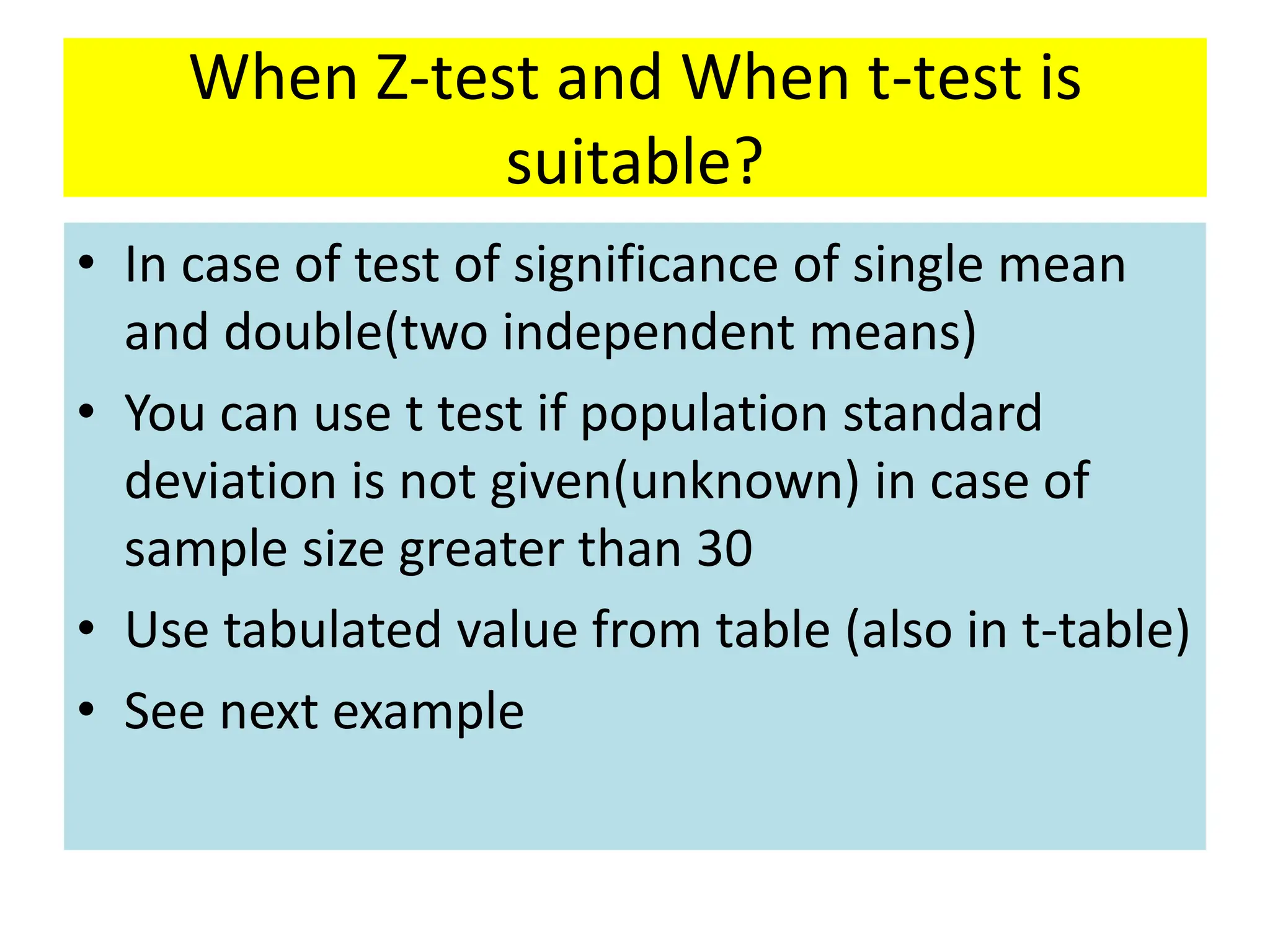 When Z-test and When t-test is
suitable?
• In case of test of significance of single mean
and double(two independent means)
• You can use t test if population standard
deviation is not given(unknown) in case of
sample size greater than 30
• Use tabulated value from table (also in t-table)
• See next example
 