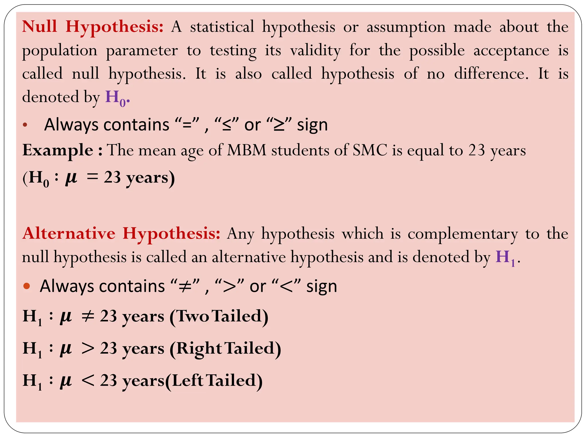 Null Hypothesis: A statistical hypothesis or assumption made about the
population parameter to testing its validity for the possible acceptance is
called null hypothesis. It is also called hypothesis of no difference. It is
denoted by H0.
• Always contains “=” , “≤” or “” sign
Example : The mean age of MBM students of SMC is equal to 23 years
(H0 ∶ 𝝁 = 23 years)
Alternative Hypothesis: Any hypothesis which is complementary to the
null hypothesis is called an alternative hypothesis and is denoted by H1.
 Always contains “≠” , “>” or “<” sign
H1 ∶ 𝝁 ≠ 23 years (TwoTailed)
H1 ∶ 𝝁 > 23 years (RightTailed)
H1 ∶ 𝝁 < 23 years(LeftTailed)
 