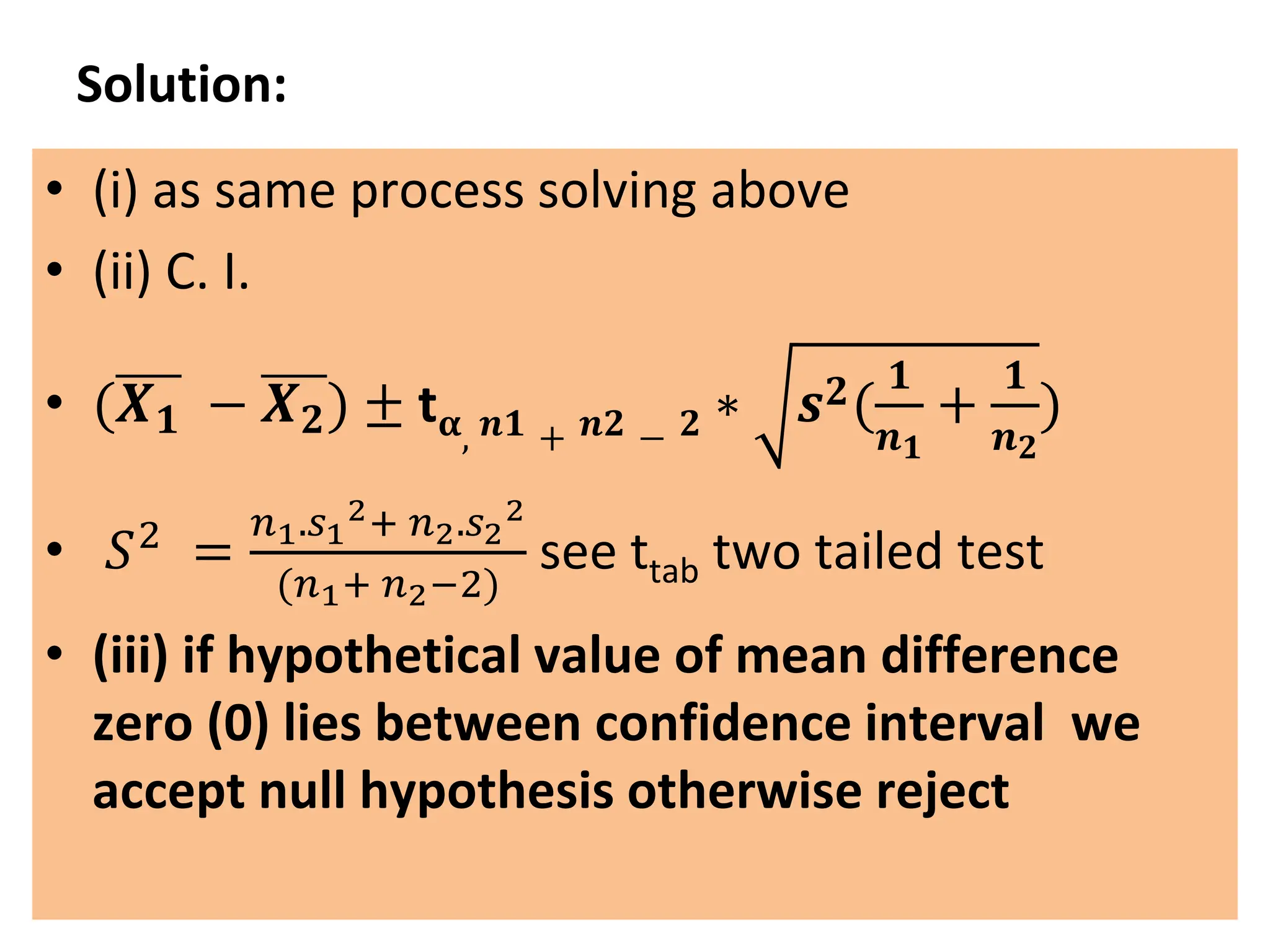 Solution:
• (i) as same process solving above
• (ii) C. I.
• (𝑿𝟏 − 𝑿𝟐) ± t𝛂, 𝒏𝟏 + 𝒏𝟐 − 𝟐 ∗ 𝒔𝟐(
𝟏
𝒏𝟏
+
𝟏
𝒏𝟐
)
• 𝑆2
=
𝑛1.𝑠1
2+ 𝑛2.𝑠2
2
(𝑛1+ 𝑛2−2)
see ttab two tailed test
• (iii) if hypothetical value of mean difference
zero (0) lies between confidence interval we
accept null hypothesis otherwise reject
 