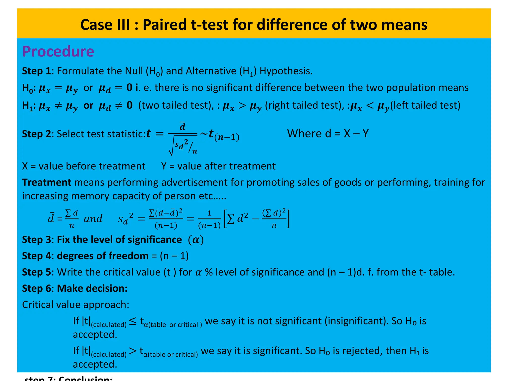 Case III : Paired t-test for difference of two means
Procedure
Step 1: Formulate the Null (H0) and Alternative (H1) Hypothesis.
H0: 𝝁𝒙 = 𝝁𝒚 or 𝝁𝒅 = 𝟎 i. e. there is no significant difference between the two population means
H1: 𝝁𝒙 ≠ 𝝁𝒚 or 𝝁𝒅 ≠ 𝟎 (two tailed test), : 𝝁𝒙 > 𝝁𝒚 (right tailed test), :𝝁𝒙 < 𝝁𝒚(left tailed test)
Step 2: Select test statistic:𝒕 =
ഥ
𝒅
ൗ
𝒔𝒅
𝟐
𝒏
~𝒕(𝒏−𝟏) Where d = X – Y
X = value before treatment Y = value after treatment
Treatment means performing advertisement for promoting sales of goods or performing, training for
increasing memory capacity of person etc…..
𝑑 =
σ 𝑑
𝑛
𝑎𝑛𝑑 𝑠𝑑
2
=
σ(𝑑− ത
𝑑)2
(𝑛−1)
=
1
(𝑛−1)
σ 𝑑2
−
σ 𝑑 2
𝑛
Step 3: Fix the level of significance (𝜶)
Step 4: degrees of freedom = (n – 1)
Step 5: Write the critical value (t ) for 𝛼 % level of significance and (n – 1)d. f. from the t- table.
Step 6: Make decision:
Critical value approach:
If ǀtǀ(calculated) ≤ tα(table or critical ) we say it is not significant (insignificant). So H₀ is
accepted.
If ǀtǀ(calculated) > tα(table or critical) we say it is significant. So H₀ is rejected, then H₁ is
accepted.
 