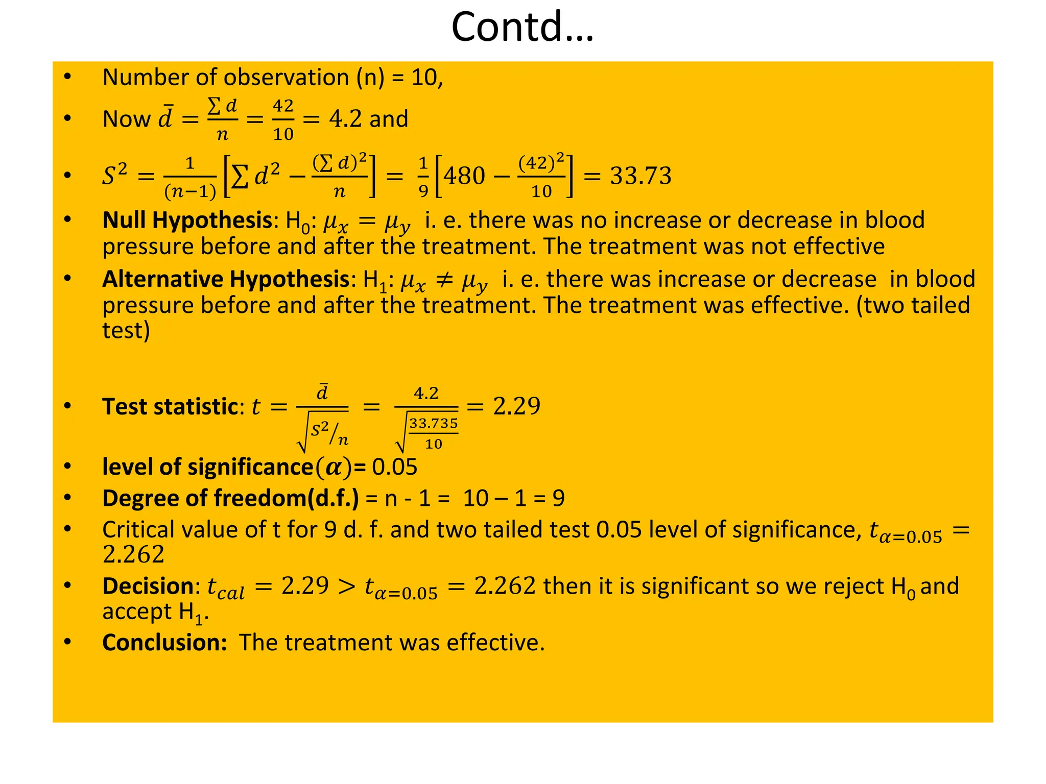 Contd…
• Number of observation (n) = 10,
• Now 𝑑 =
σ 𝑑
𝑛
=
42
10
= 4.2 and
• 𝑆2
=
1
(𝑛−1)
σ 𝑑2
−
σ 𝑑 2
𝑛
=
1
9
480 −
(42)2
10
= 33.73
• Null Hypothesis: H0: 𝜇𝑥 = 𝜇𝑦 i. e. there was no increase or decrease in blood
pressure before and after the treatment. The treatment was not effective
• Alternative Hypothesis: H1: 𝜇𝑥 ≠ 𝜇𝑦 i. e. there was increase or decrease in blood
pressure before and after the treatment. The treatment was effective. (two tailed
test)
• Test statistic: 𝑡 =
ത
𝑑
ൗ
𝑆2
𝑛
=
4.2
33.735
10
= 2.29
• level of significance(𝜶)= 0.05
• Degree of freedom(d.f.) = n - 1 = 10 – 1 = 9
• Critical value of t for 9 d. f. and two tailed test 0.05 level of significance, 𝑡𝛼=0.05 =
2.262
• Decision: 𝑡𝑐𝑎𝑙 = 2.29 > 𝑡𝛼=0.05 = 2.262 then it is significant so we reject H0 and
accept H1.
• Conclusion: The treatment was effective.
 