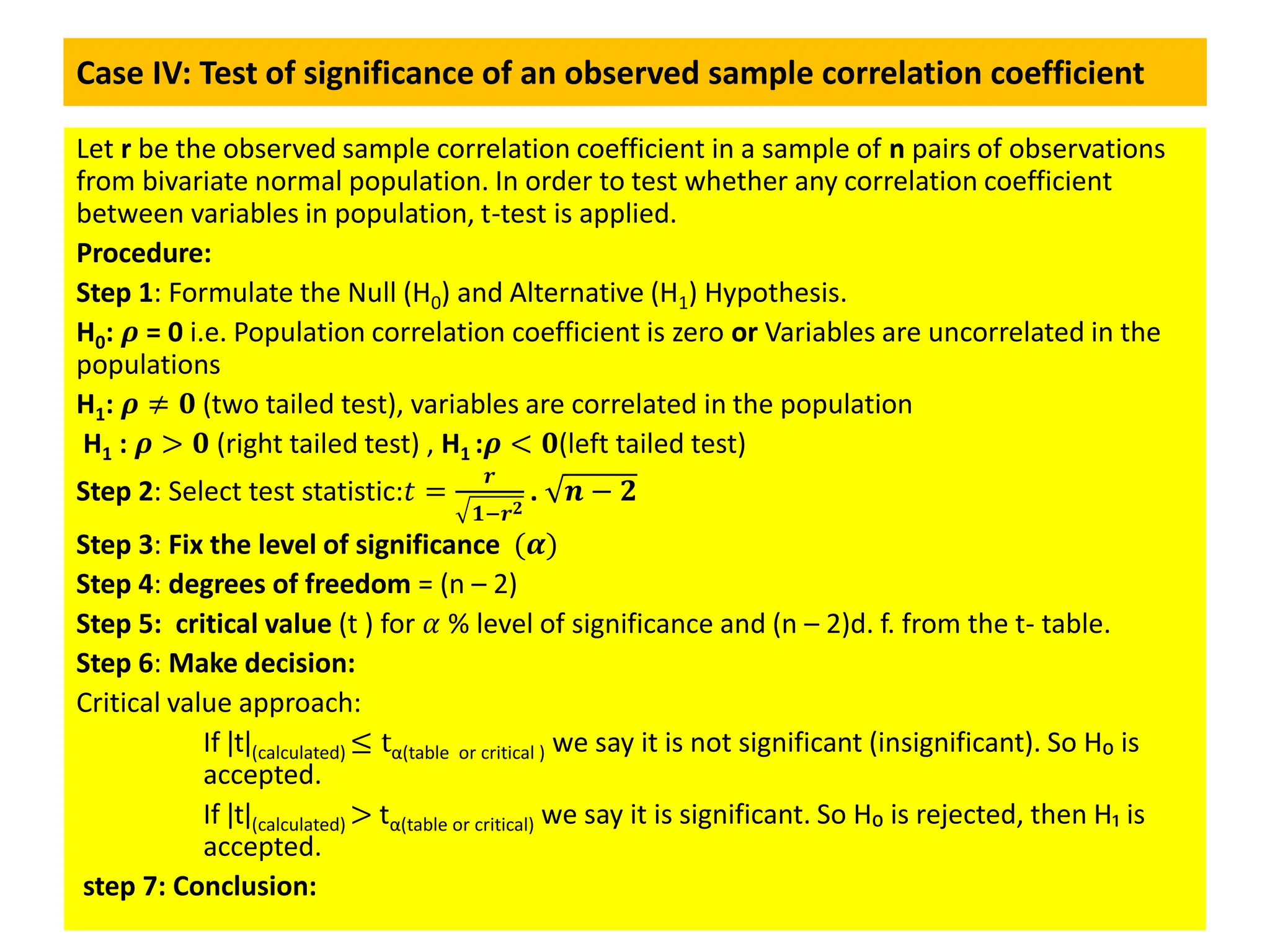 Case IV: Test of significance of an observed sample correlation coefficient
Let r be the observed sample correlation coefficient in a sample of n pairs of observations
from bivariate normal population. In order to test whether any correlation coefficient
between variables in population, t-test is applied.
Procedure:
Step 1: Formulate the Null (H0) and Alternative (H1) Hypothesis.
H0: 𝝆 = 0 i.e. Population correlation coefficient is zero or Variables are uncorrelated in the
populations
H1: 𝝆 ≠ 𝟎 (two tailed test), variables are correlated in the population
H1 : 𝝆 > 𝟎 (right tailed test) , H1 :𝝆 < 𝟎(left tailed test)
Step 2: Select test statistic:𝑡 =
𝒓
𝟏−𝒓𝟐
. 𝒏 − 𝟐
Step 3: Fix the level of significance (𝜶)
Step 4: degrees of freedom = (n – 2)
Step 5: critical value (t ) for 𝛼 % level of significance and (n – 2)d. f. from the t- table.
Step 6: Make decision:
Critical value approach:
If ǀtǀ(calculated) ≤ tα(table or critical ) we say it is not significant (insignificant). So H₀ is
accepted.
If ǀtǀ(calculated) > tα(table or critical) we say it is significant. So H₀ is rejected, then H₁ is
accepted.
step 7: Conclusion:
 