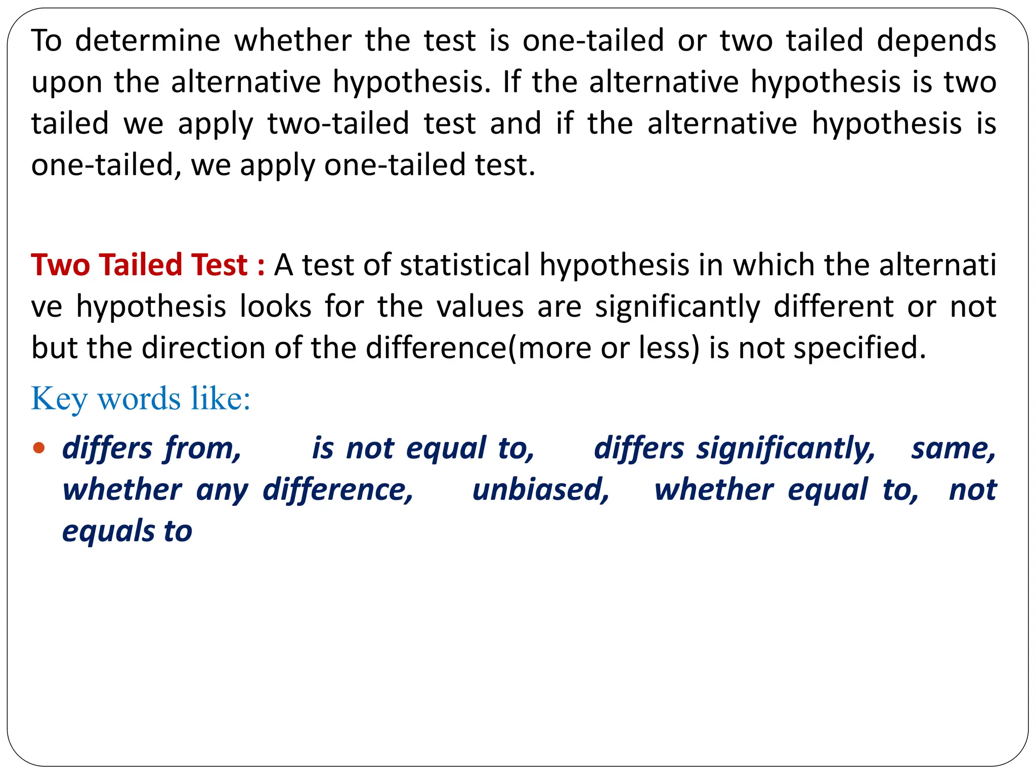 To determine whether the test is one-tailed or two tailed depends
upon the alternative hypothesis. If the alternative hypothesis is two
tailed we apply two-tailed test and if the alternative hypothesis is
one-tailed, we apply one-tailed test.
Two Tailed Test : A test of statistical hypothesis in which the alternati
ve hypothesis looks for the values are significantly different or not
but the direction of the difference(more or less) is not specified.
Key words like:
 differs from, is not equal to, differs significantly, same,
whether any difference, unbiased, whether equal to, not
equals to
 