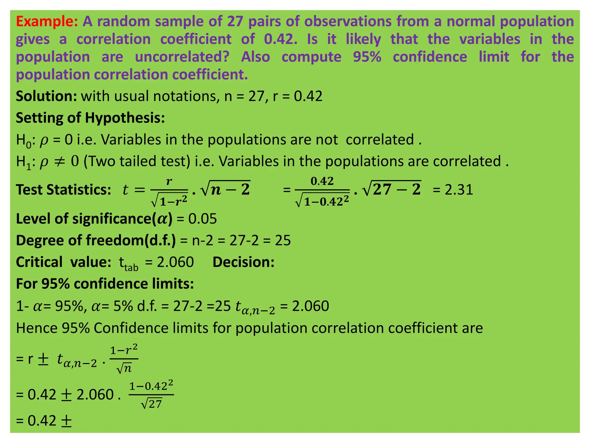 Example: A random sample of 27 pairs of observations from a normal population
gives a correlation coefficient of 0.42. Is it likely that the variables in the
population are uncorrelated? Also compute 95% confidence limit for the
population correlation coefficient.
Solution: with usual notations, n = 27, r = 0.42
Setting of Hypothesis:
H0: 𝜌 = 0 i.e. Variables in the populations are not correlated .
H1: 𝜌 ≠ 0 (Two tailed test) i.e. Variables in the populations are correlated .
Test Statistics: 𝑡 =
𝒓
𝟏−𝒓𝟐
. 𝒏 − 𝟐 =
𝟎.𝟒𝟐
𝟏−𝟎.𝟒𝟐𝟐
. 𝟐𝟕 − 𝟐 = 2.31
Level of significance(𝜶) = 0.05
Degree of freedom(d.f.) = n-2 = 27-2 = 25
Critical value: ttab = 2.060 Decision:
For 95% confidence limits:
1- 𝛼= 95%, 𝛼= 5% d.f. = 27-2 =25 𝑡𝛼,𝑛−2 = 2.060
Hence 95% Confidence limits for population correlation coefficient are
= r ± 𝑡𝛼,𝑛−2 .
1−𝑟2
𝑛
= 0.42 ± 2.060 .
1−0.422
27
= 0.42 ±
 
