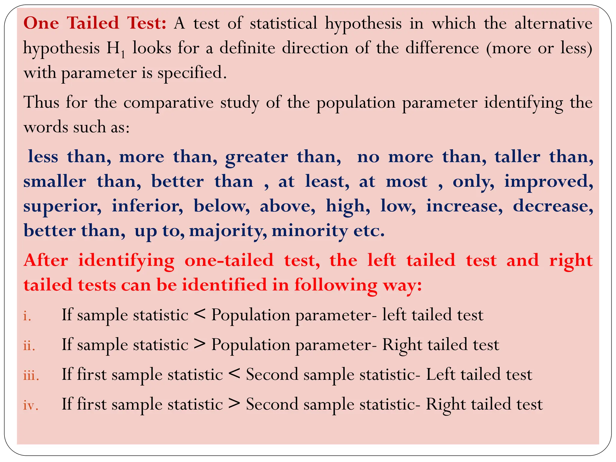 One Tailed Test: A test of statistical hypothesis in which the alternative
hypothesis H1 looks for a definite direction of the difference (more or less)
with parameter is specified.
Thus for the comparative study of the population parameter identifying the
words such as:
less than, more than, greater than, no more than, taller than,
smaller than, better than , at least, at most , only, improved,
superior, inferior, below, above, high, low, increase, decrease,
better than, up to, majority, minority etc.
After identifying one-tailed test, the left tailed test and right
tailed tests can be identified in following way:
i. If sample statistic < Population parameter- left tailed test
ii. If sample statistic > Population parameter- Right tailed test
iii. If first sample statistic < Second sample statistic- Left tailed test
iv. If first sample statistic > Second sample statistic- Right tailed test
 