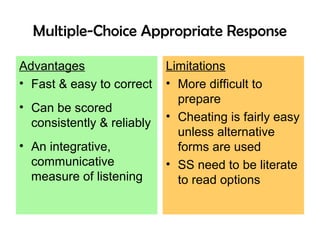 Multiple-Choice Appropriate Response
Advantages
• Fast & easy to correct
• Can be scored
consistently & reliably
• An integrative,
communicative
measure of listening
Limitations
• More difficult to
prepare
• Cheating is fairly easy
unless alternative
forms are used
• SS need to be literate
to read options
 