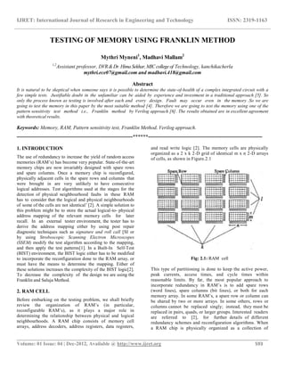 IJRET: International Journal of Research in Engineering and Technology ISSN: 2319-1163
__________________________________________________________________________________________
Volume: 01 Issue: 04 | Dec-2012, Available @ http://www.ijret.org 593
TESTING OF MEMORY USING FRANKLIN METHOD
Mythri Myneni1
, Madhavi Mallam2
1,2
Assistant professor, DVR&Dr.HimaSekhar,MICcollegeof Technology, kanchikacherla
mythri.ece07@gmail.com and madhavi.418@gmail.com
Abstract
It is natural to be skeptical when someone says it is possible to determine the state-of-health of a complex integrated circuit with a
few simple tests. Justifiable doubt in the unfamiliar can be aided by experience and investment in a traditional approach [5]. So
only the process known as testing is involved after each and every design. Fault may occur even in the memory .So we are
going to test the memory in this paper by the most suitable method [4]. Therefore we are going to test the memory using one of the
pattern sensitivity test method i.e., Franklin method by Verilog approach [6]. The results obtained are in excellent agreement
with theoretical results.
Keywords: Memory, RAM, Pattern sensitivity test, Franklin Method, Verilog approach.
--------------------------------------------------------------------******-------------------------------------------------------------------
1. INTRODUCTION
The use of redundancy to increase the yield of random access
memories (RAM’s) has become very popular. State-of-the-art
memory chips are now invariably designed with spare rows
and spare columns. Once a memory chip is reconfigured,
physically adjacent cells in the spare rows and columns that
were brought in are very unlikely to have consecutive
logical addresses. Test algorithms used at the stages for the
detection of physical neighbourhood faults in these RAM
has to consider that the logical and physical neighbourhoods
of some of the cells are not identical’ [2]. A simple solution to
this problem might be to store the actual logical-to- physical
address mapping of the relevant memory cells for later
recall. In an external tester environment, the tester has to
derive the address mapping either by using post repair
diagnostic techniques such as signature and roll call [SI or
by using Stroboscopic Scanning Electron Microscopes
(SSEM) modify the test algorithm according to the mapping,
and then apply the test patterns[1]. In a Built-In Self-Test
(BIST) environment, the BIST logic either has to be modified
to incorporate the reconfiguration done to the RAM array, or
must have the means to determine the mapping. Either of
these solutions increases the complexity of the BIST logic[2].
To decrease the complexity of the design we are using the
Franklin and Saluja Method.
2. RAM CELL
Before embarking on the testing problem, we shall briefly
review the organization of RAM’s (in particular,
reconfigurable RAM’s), as it plays a major role in
determining the relationship between physical and logical
neighbourhoods. A RAM chip consists of memory cell
arrays, address decoders, address registers, data registers,
and read write logic [2]. The memory cells are physically
organized as a 2 x k 2-D grid of identical m x n 2-D arrays
of cells, as shown in Figure.2.1
Fig: 2.1: RAM cell
This type of partitioning is done to keep the active power,
peak currents, access times, and cycle times within
reasonable limits. By far, the most popular approach to
incorporate redundancy in RAM’s is to add spare rows
(word lines), spare columns (bit lines), or both for each
memory array. In some RAM’s, a spare row or column can
be shared by two or more arrays. In some others, rows or
columns cannot be replaced singly; instead, they must be
replaced in pairs, quads, or larger groups. Interested readers
are referred to [2], for further details of different
redundancy schemes and reconfiguration algorithms. When
a RAM chip is physically organized as a collection of
 