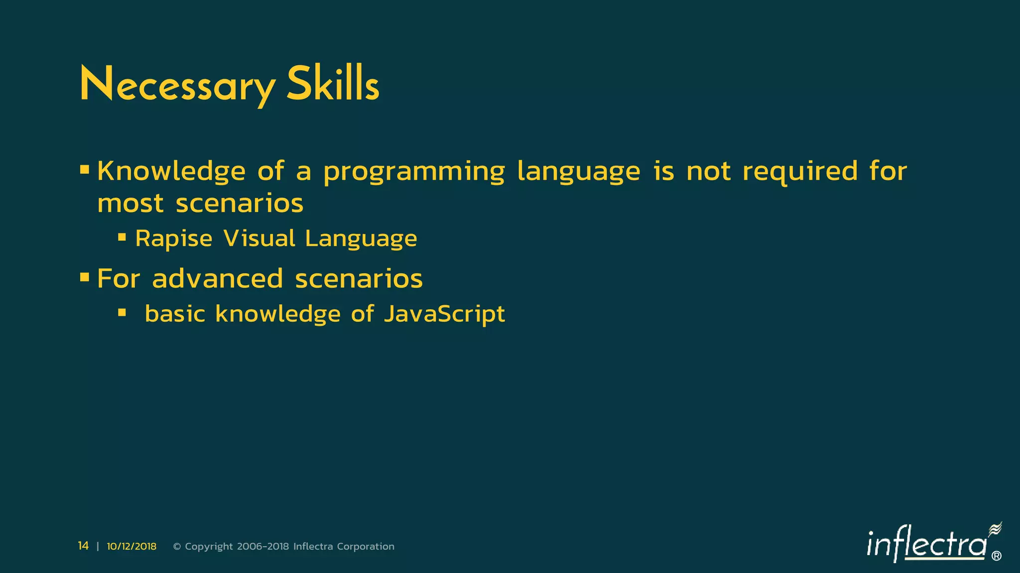 ®
14 | 10/12/2018 © Copyright 2006-2018 Inflectra Corporation
Necessary Skills
 Knowledge of a programming language is not required for
most scenarios
 Rapise Visual Language
 For advanced scenarios
 basic knowledge of JavaScript
 