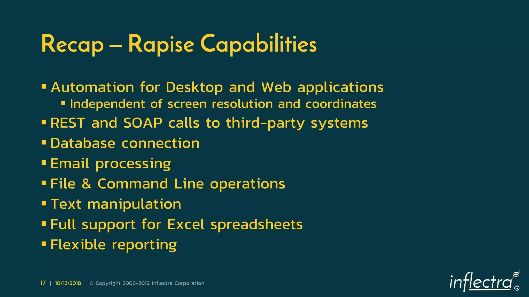 ®
17 | 10/12/2018 © Copyright 2006-2018 Inflectra Corporation
Recap – Rapise Capabilities
 Automation for Desktop and Web applications
 Independent of screen resolution and coordinates
 REST and SOAP calls to third-party systems
 Database connection
 Email processing
 File & Command Line operations
 Text manipulation
 Full support for Excel spreadsheets
 Flexible reporting
 