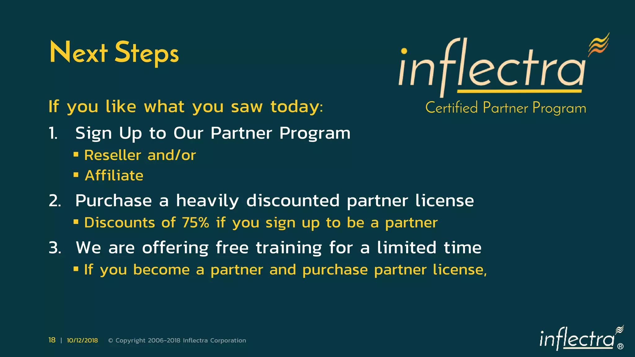 ®
18 | 10/12/2018 © Copyright 2006-2018 Inflectra Corporation
Next Steps
If you like what you saw today:
1. Sign Up to Our Partner Program
 Reseller and/or
 Affiliate
2. Purchase a heavily discounted partner license
 Discounts of 75% if you sign up to be a partner
3. We are offering free training for a limited time
 If you become a partner and purchase partner license,
Certified Partner Program
 