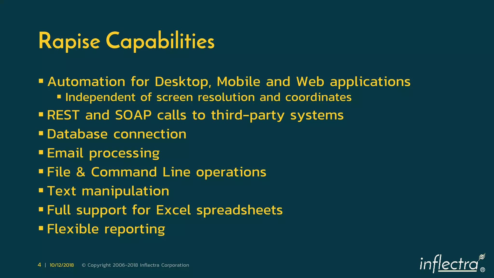 ®
4 | 10/12/2018 © Copyright 2006-2018 Inflectra Corporation
Rapise Capabilities
 Automation for Desktop, Mobile and Web applications
 Independent of screen resolution and coordinates
 REST and SOAP calls to third-party systems
 Database connection
 Email processing
 File & Command Line operations
 Text manipulation
 Full support for Excel spreadsheets
 Flexible reporting
 