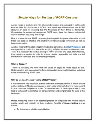 Simple Ways for Testing of ROPP Closures
A wide range of alcoholic and non-alcoholic beverages are packaged in bottles with
Roll on Pilfer Proof closures or ROPP caps. Beverage manufacturers use ROPP
closures or caps for ensuring that the freshness of their drinks is maintained.
Considering the various advantages of ROPP caps, there has been a substantial
increase in their popularity and usage.
Now, it is essential that ROPP caps comply with specific torque requirements, so that
these seal caps are effective and reliable in providing leakage elimination, as well as
taste preservation.
Another important thing to be kept in mind is that sometimes the ROPP closures get
damaged in the production line while applying sufficient torque for a hermetic seal.
Thus, it is necessary to conduct testing of ROPP closures and caps. Manufactures,
thus, require a solution in order to ensure reliable, repeatable test data to meet
International standards and customer expectations.
What is Torque?
Torque is, basically, the force that can cause an object to rotate about its axis.
Understanding and measuring this force is important in several industries, including
those manufacturing ROPP caps.
Why do we need Torque Testing of ROPP Caps?
It may not seem very important, but the fact is that the measurement of torque should
not be neglected. If the torque required to open a cap is too high, then it is inconvenient
for the consumer to open the bottle. On the other hand, if the torque is less, it may
lead to leakage of contents/fizz (of aerated drinks) and compromises the taste of the
beverage.
Hence, measuring torque is an essential practice for companies who wish to ensure
quality, safety and reliability of their products. Benefits of torque testing are as
follows:
❖ To determine a reliable assembly line.
 