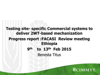 Testing site- specific Commercial systems to
deliver 2WT-based mechanization
Progress report :FACASI Review meeting
Ethiopia
9th to 13th Feb 2015
Benesta Titus
 