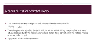 MEASUREMENT OF VOLTAGE RATIO
 This test measures the voltage ratio as per the customer’s requirement.
V1/V2 =N1/N2
 The voltage ratio is equal to the turns ratio in a transformer. Using this principle, the turns
ratio is measured with the help of a turns ratio meter. If it is correct, then the voltage ratio is
assumed to be correct.
 Equipment used : Turns Ratiometer
 