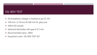 OIL BDV TEST
 Oil breakdown voltage is checked as per IS-335
 100 mm L X 70 mm B X 80 mm Ht. glass pot.
 500ml Oil sample.
 Spherical electrodes with gap of 2.5 mm.
 Recommended value : 60KV
 Equipment used : OIL BDV TEST SET.
 