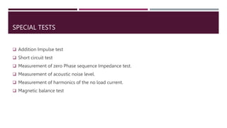 SPECIAL TESTS
 Addition Impulse test
 Short circuit test
 Measurement of zero Phase sequence Impedance test.
 Measurement of acoustic noise level.
 Measurement of harmonics of the no load current.
 Magnetic balance test
 