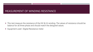 MEASUREMENT OF WINDING RESISTANCE
 This test measure the resistance of the HV & LV winding. The values of resistance should be
balance for all three phase and should match the designed values.
 Equipment used : Digital Resistance meter
 