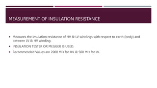 MEASUREMENT OF INSULATION RESISTANCE
 Measures the insulation resistance of HV & LV windings with respect to earth (body) and
between LV & HV winding.
 INSULATION TESTER OR MEGGER IS USED.
 Recommended Values are 2000 MΩ for HV & 500 MΩ for LV.
 