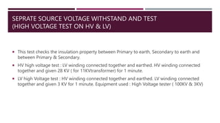 SEPRATE SOURCE VOLTAGE WITHSTAND AND TEST
(HIGH VOLTAGE TEST ON HV & LV)
 This test checks the insulation property between Primary to earth, Secondary to earth and
between Primary & Secondary.
 HV high voltage test : LV winding connected together and earthed. HV winding connected
together and given 28 KV ( for 11KVtransformer) for 1 minute.
 LV high Voltage test : HV winding connected together and earthed. LV winding connected
together and given 3 KV for 1 minute. Equipment used : High Voltage tester ( 100KV & 3KV)
 