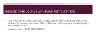 INDUCED OVER VOLTAGE WITHSTAND TEST(DVDF TEST)
 For a 11KV/433V transformer, 866 Volts are applied at the 433V winding with the help of a
Generator for1 minute. This induces 22KV on 11KV side. The frequency of the 866V supply is
also increased to100HZ.
 Equipment used : MOTOR GENERATOR SET
 