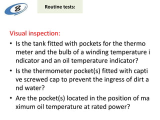 Visual inspection:
• Is the tank fitted with pockets for the thermo
meter and the bulb of a winding temperature i
ndicator and an oil temperature indicator?
• Is the thermometer pocket(s) fitted with capti
ve screwed cap to prevent the ingress of dirt a
nd water?
• Are the pocket(s) located in the position of ma
ximum oil temperature at rated power?
Routine tests:
 
