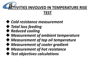 ACTIVITIES INVOLVED IN TEMPERATURE RISE
TEST
 Cold resistance measurement
 Total loss feeding
 Reduced cooling
 Measurement of ambient temperature
 Measurement of top oil temperature
 Measurement of cooler gradient
 Measurement of hot resistance
 Test objectives calculations
 