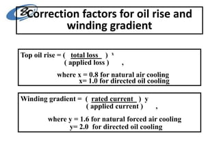 Correction factors for oil rise and
winding gradient
Top oil rise = ( total loss ) x
( applied loss ) ,
where x = 0.8 for natural air cooling
x= 1.0 for directed oil cooling
Winding gradient = ( rated current ) y
( applied current ) ,
where y = 1.6 for natural forced air cooling
y= 2.0 for directed oil cooling
 
