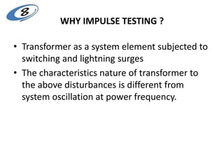 WHY IMPULSE TESTING ?
• Transformer as a system element subjected to
switching and lightning surges
• The characteristics nature of transformer to
the above disturbances is different from
system oscillation at power frequency.
 
