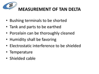 MEASUREMENT OF TAN DELTA
• Bushing terminals to be shorted
• Tank and parts to be earthed
• Porcelain can be thoroughly cleaned
• Humidity shall be favoring
• Electrostatic interference to be shielded
• Temperature
• Shielded cable
 