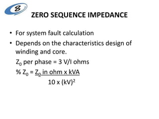 ZERO SEQUENCE IMPEDANCE
• For system fault calculation
• Depends on the characteristics design of
winding and core.
Z0 per phase = 3 V/I ohms
% Z0 = Z0 in ohm x kVA
10 x (kV)2
 