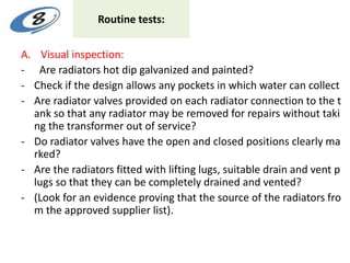 Routine tests:
A. Visual inspection:
- Are radiators hot dip galvanized and painted?
- Check if the design allows any pockets in which water can collect
- Are radiator valves provided on each radiator connection to the t
ank so that any radiator may be removed for repairs without taki
ng the transformer out of service?
- Do radiator valves have the open and closed positions clearly ma
rked?
- Are the radiators fitted with lifting lugs, suitable drain and vent p
lugs so that they can be completely drained and vented?
- (Look for an evidence proving that the source of the radiators fro
m the approved supplier list).
 