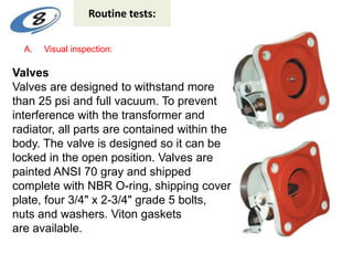 Routine tests:
A. Visual inspection:
Valves
Valves are designed to withstand more
than 25 psi and full vacuum. To prevent
interference with the transformer and
radiator, all parts are contained within the
body. The valve is designed so it can be
locked in the open position. Valves are
painted ANSI 70 gray and shipped
complete with NBR O-ring, shipping cover
plate, four 3/4" x 2-3/4" grade 5 bolts,
nuts and washers. Viton gaskets
are available.
 
