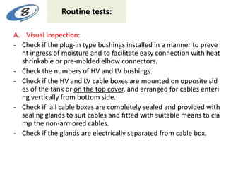 Routine tests:
A. Visual inspection:
- Check if the plug-in type bushings installed in a manner to preve
nt ingress of moisture and to facilitate easy connection with heat
shrinkable or pre-molded elbow connectors.
- Check the numbers of HV and LV bushings.
- Check if the HV and LV cable boxes are mounted on opposite sid
es of the tank or on the top cover, and arranged for cables enteri
ng vertically from bottom side.
- Check if all cable boxes are completely sealed and provided with
sealing glands to suit cables and fitted with suitable means to cla
mp the non-armored cables.
- Check if the glands are electrically separated from cable box.
 