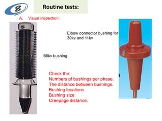 Routine tests:
66kv bushing
Elbow connector bushing for
30kv and 11kv
Check the:
Numbers pf bushings per phase.
The distance between bushings.
Bushing locations
Bushing size
Creepage distance.
A. Visual inspection:
 
