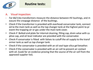 Routine tests:
A. Visual inspection:
- For 66/11kv transformers measure the distance between HV bushings, and m
easure the creapage distance of the bushings.
• Check if the transformer is provided with overhead conservator tank, connect
ed to the main tank as well as the tap changer tank at the highest point to pr
event the trapping air or gas under the main tank cover.
• Check if Bolted end plate for internal cleaning, filling cap, drain valve with ca
ptive cap, and oil level indicator are provided with the conservator.
• Check if conservator is fitted with Valves to cutoff the oil supply to the transf
ormer tank as well as tap changer tank.
• Check if the conservator is provided with an oil seal type silica gel breather.
• Check if the conservator is provided with an air cell to prevent air contact
with oil. (Look for an evidence proving that the source of the air cell from the
approved supplier list).
 