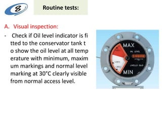 Routine tests:
A. Visual inspection:
- Check if Oil level indicator is fi
tted to the conservator tank t
o show the oil level at all temp
erature with minimum, maxim
um markings and normal level
marking at 30°C clearly visible
from normal access level.
 